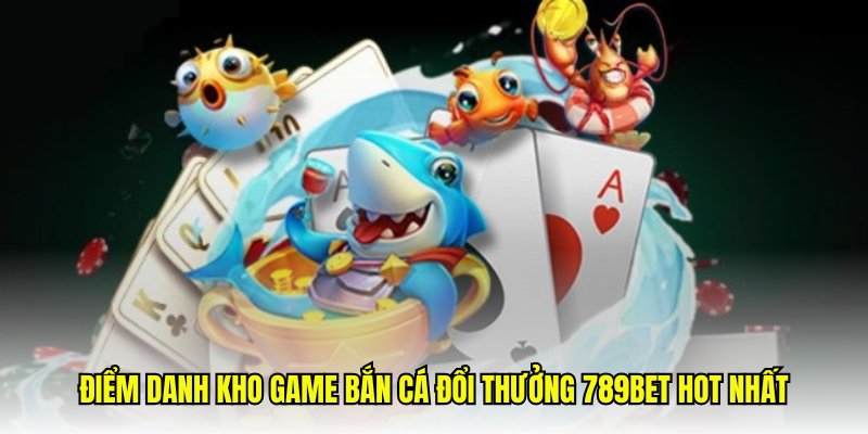 Điểm danh kho game bắn cá đổi thưởng 789Bet hot nhất